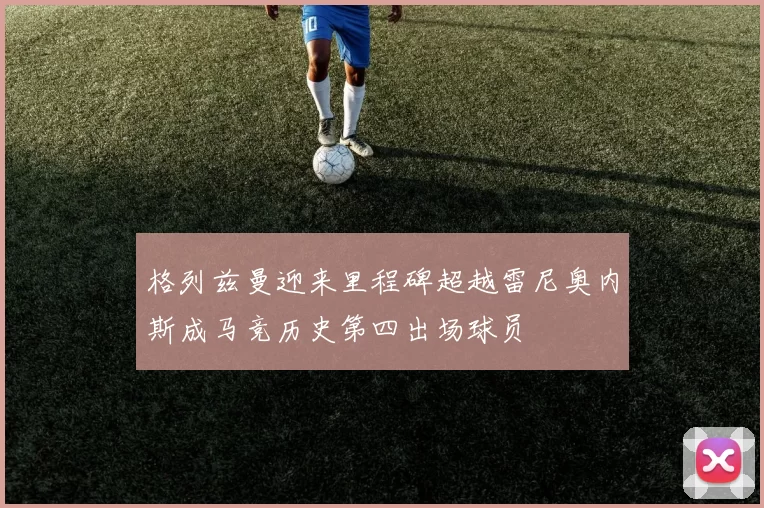格列兹曼迎来里程碑超越雷尼奥内斯成马竞历史第四出场球员