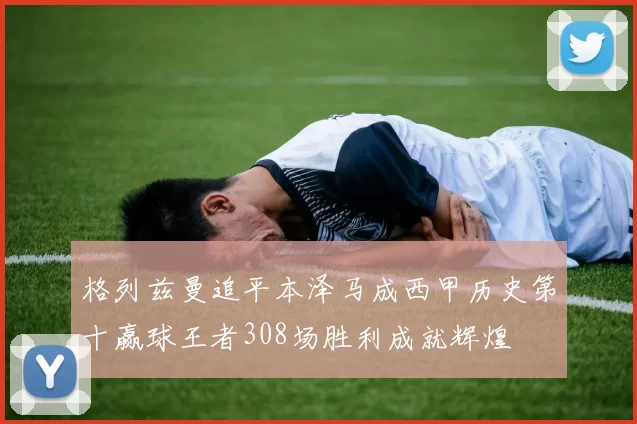 格列兹曼追平本泽马成西甲历史第十赢球王者308场胜利成就辉煌