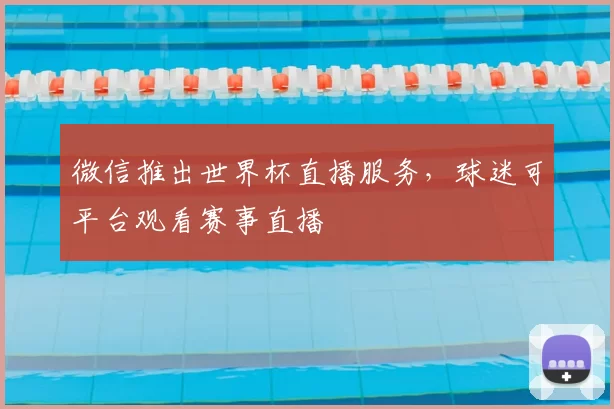 微信推出世界杯直播服务,球迷可平台观看赛事直播