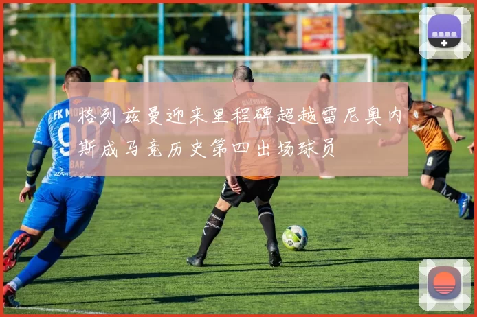 格列兹曼迎来里程碑超越雷尼奥内斯成马竞历史第四出场球员