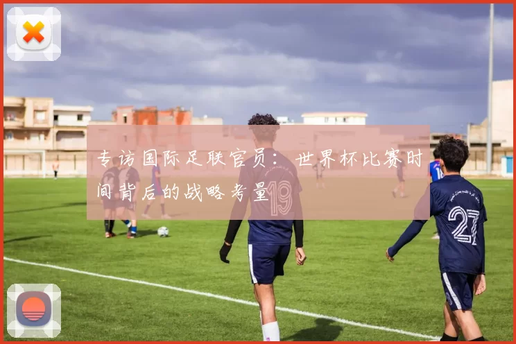专访国际足联官员:世界杯比赛时间背后的战略考量