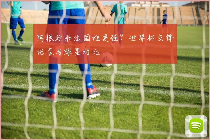 阿根廷和法国谁更强？世界杯交锋记录与球星对比