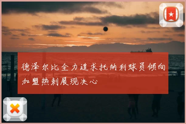 德泽尔比全力追求托纳利球员倾向加盟热刺展现决心